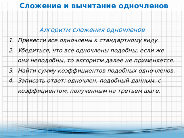 Сложение и вычитание одночленов Алгоритм сложения одночленов Привести все одночлены к стандартному виду.  Убедиться, что все одночлены подобны; если же они неподобны, то алгоритм далее не применяется. Найти сумму коэффициентов подобных одночленов. Записать ответ: одночлен, подобный данным, с коэффициентом, полученным на третьем шаге. 