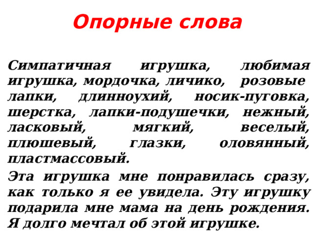 Опорные слова Симпатичная игрушка, любимая игрушка, мордочка, личико, розовые лапки, длинноухий, носик-пуговка, шерстка, лапки-подушечки, нежный, ласковый, мягкий, веселый, плюшевый, глазки, оловянный, пластмассовый. Эта игрушка мне понравилась сразу, как только я ее увидела. Эту игрушку подарила мне мама на день рождения. Я долго мечтал об этой игрушке.  