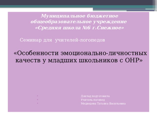 Муниципальное бюджетное общеобразовательное учреждение «Средняя школа №6 г.Снежное»   Семинар для учителей-логопедов  «Особенности эмоционально-личностных качеств у младших школьников с ОНР»  Доклад подготовила  Учитель-логопед  Медведева Татьяна Васильевна  Доклад подготовила  Учитель-логопед  Медведева Татьяна Васильевна  Доклад подготовила  Учитель-логопед  Медведева Татьяна Васильевна  Доклад подготовила  Учитель-логопед  Медведева Татьяна Васильевна  Доклад подготовила  Учитель-логопед  Медведева Татьяна Васильевна  Доклад подготовила  Учитель-логопед  Медведева Татьяна Васильевна  Доклад подготовила  Учитель-логопед  Медведева Татьяна Васильевна  Доклад подготовила  Учитель-логопед  Медведева Татьяна Васильевна  Доклад подготовила  Учитель-логопед  Медведева Татьяна Васильевна 