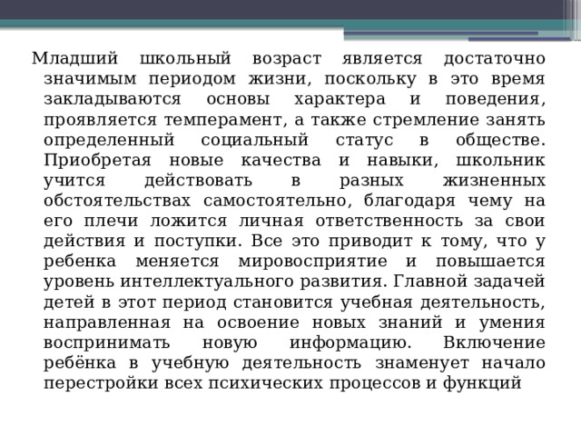 Младший школьный возраст является достаточно значимым периодом жизни, поскольку в это время закладываются основы характера и поведения, проявляется темперамент, а также стремление занять определенный социальный статус в обществе. Приобретая новые качества и навыки, школьник учится действовать в разных жизненных обстоятельствах самостоятельно, благодаря чему на его плечи ложится личная ответственность за свои действия и поступки. Все это приводит к тому, что у ребенка меняется мировосприятие и повышается уровень интеллектуального развития. Главной задачей детей в этот период становится учебная деятельность, направленная на освоение новых знаний и умения воспринимать новую информацию. Включение ребёнка в учебную деятельность знаменует начало перестройки всех психических процессов и функций 