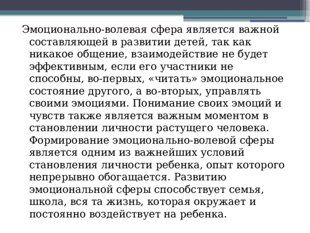 Эмоционально-волевая сфера является важной составляющей в развитии детей, так как никакое общение, взаимодействие не будет эффективным, если его участники не способны, во-первых, «читать» эмоциональное состояние другого, а во-вторых, управлять своими эмоциями. Понимание своих эмоций и чувств также является важным моментом в становлении личности растущего человека. Формирование эмоционально-волевой сферы является одним из важнейших условий становления личности ребенка, опыт которого непрерывно обогащается. Развитию эмоциональной сферы способствует семья, школа, вся та жизнь, которая окружает и постоянно воздействует на ребенка. 