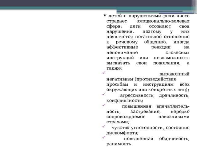 У детей с нарушениями речи часто страдает эмоционально-волевая сфера: дети осознают свои нарушения, поэтому у них появляется негативное отношение к речевому общению, иногда аффективные реакции на непонимание словесных инструкций или невозможность высказать свои пожелания, а также:  выраженный негативизм (противодействие просьбам и инструкциям всех окружающих или конкретных лиц);  агрессивность, драчливость, конфликтность;  повышенная впечатлитель- ность, застревание, нередко сопровождаемое навязчивыми страхами;  чувство угнетенности, состояние дискомфорта;  повышенная обидчивость, ранимость. 