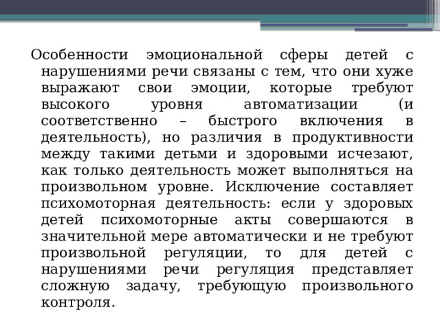 Особенности эмоциональной сферы детей с нарушениями речи связаны с тем, что они хуже выражают свои эмоции, которые требуют высокого уровня автоматизации (и соответственно – быстрого включения в деятельность), но различия в продуктивности между такими детьми и здоровыми исчезают, как только деятельность может выполняться на произвольном уровне. Исключение составляет психомоторная деятельность: если у здоровых детей психомоторные акты совершаются в значительной мере автоматически и не требуют произвольной регуляции, то для детей с нарушениями речи регуляция представляет сложную задачу, требующую произвольного контроля. 