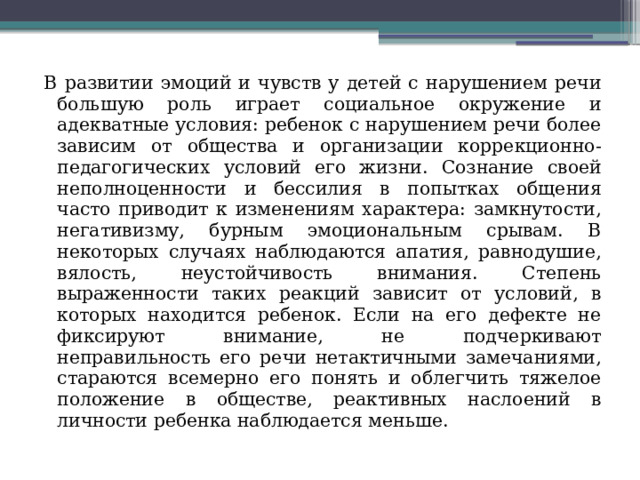 В развитии эмоций и чувств у детей с нарушением речи большую роль играет социальное окружение и адекватные условия: ребенок с нарушением речи более зависим от общества и организации коррекционно-педагогических условий его жизни. Сознание своей неполноценности и бессилия в попытках общения часто приводит к изменениям характера: замкнутости, негативизму, бурным эмоциональным срывам. В некоторых случаях наблюдаются апатия, равнодушие, вялость, неустойчивость внимания. Степень выраженности таких реакций зависит от условий, в которых находится ребенок. Если на его дефекте не фиксируют внимание, не подчеркивают неправильность его речи нетактичными замечаниями, стараются всемерно его понять и облегчить тяжелое положение в обществе, реактивных наслоений в личности ребенка наблюдается меньше. 