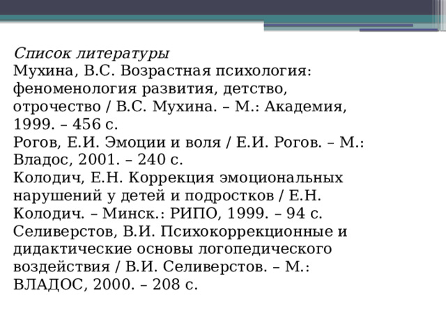 Список литературы Мухина, В.С. Возрастная психология: феноменология развития, детство, отрочество / В.С. Мухина. – М.: Академия, 1999. – 456 с. Рогов, Е.И. Эмоции и воля / Е.И. Рогов. – М.: Владос, 2001. – 240 с. Колодич, Е.Н. Коррекция эмоциональных нарушений у детей и подростков / Е.Н. Колодич. – Минск.: РИПО, 1999. – 94 с. Селиверстов, В.И. Психокоррекционные и дидактические основы логопедического воздействия / В.И. Селиверстов. – М.: ВЛАДОС, 2000. – 208 с. 