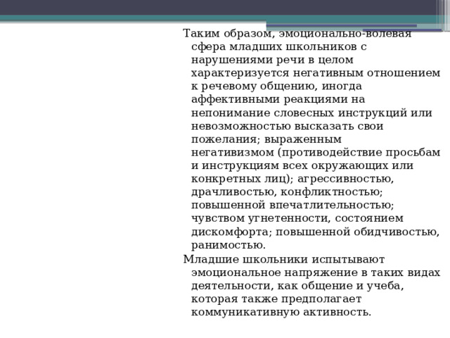 Таким образом, эмоционально-волевая сфера младших школьников с нарушениями речи в целом характеризуется негативным отношением к речевому общению, иногда аффективными реакциями на непонимание словесных инструкций или невозможностью высказать свои пожелания; выраженным негативизмом (противодействие просьбам и инструкциям всех окружающих или конкретных лиц); агрессивностью, драчливостью, конфликтностью; повышенной впечатлительностью; чувством угнетенности, состоянием дискомфорта; повышенной обидчивостью, ранимостью. Младшие школьники испытывают эмоциональное напряжение в таких видах деятельности, как общение и учеба, которая также предполагает коммуникативную активность. 
