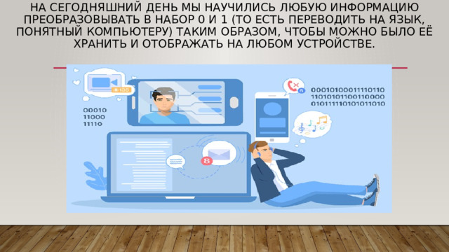На сегодняшний день мы научились любую информацию преобразовывать в набор 0 и 1 (то есть переводить на язык, понятный компьютеру) таким образом, чтобы можно было её хранить и отображать на любом устройстве. 