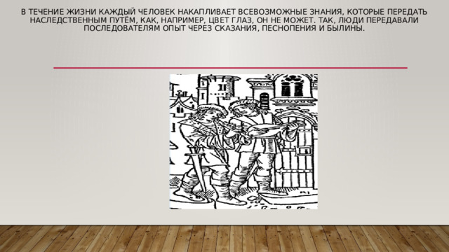 В течение жизни каждый человек накапливает всевозможные знания, которые передать наследственным путём, как, например, цвет глаз, он не может. Так, люди передавали последователям опыт через сказания, песнопения и былины.      