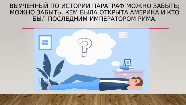 Выученный по истории параграф можно забыть; можно забыть, кем была открыта Америка и кто был последним императором Рима. 