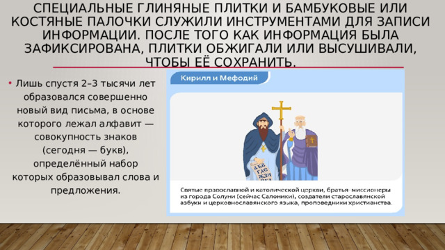 Специальные глиняные плитки и бамбуковые или костяные палочки служили инструментами для записи информации. После того как информация была зафиксирована, плитки обжигали или высушивали, чтобы её сохранить. Лишь спустя 2–3 тысячи лет образовался совершенно новый вид письма, в основе которого лежал алфавит — совокупность знаков (сегодня — букв), определённый набор которых образовывал слова и предложения. 