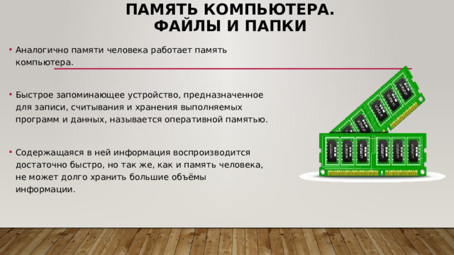 Память компьютера.  Файлы и папки Аналогично памяти человека работает память компьютера. Быстрое запоминающее устройство, предназначенное для записи, считывания и хранения выполняемых программ и данных, называется оперативной памятью. Содержащаяся в ней информация воспроизводится достаточно быстро, но так же, как и память человека, не может долго хранить большие объёмы информации. 