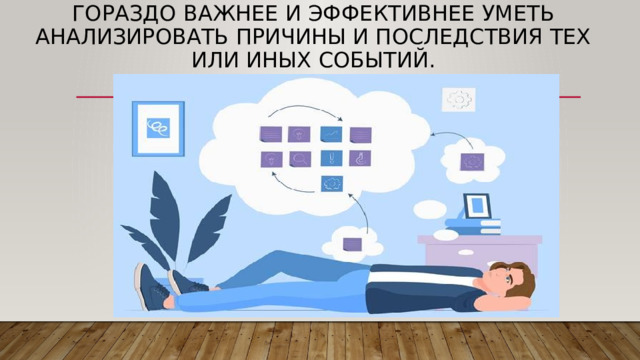 Гораздо важнее и эффективнее уметь анализировать причины и последствия тех или иных событий . 