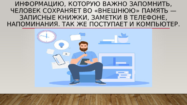 Информацию, которую важно запомнить, человек сохраняет во «внешнюю» память — записные книжки, заметки в телефоне, напоминания. Так же поступает и компьютер. 