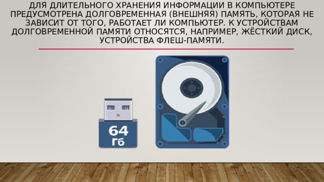 Для длительного хранения информации в компьютере предусмотрена долговременная (внешняя) память, которая не зависит от того, работает ли компьютер. К устройствам долговременной памяти относятся, например, жёсткий диск, устройства флеш-памяти. 