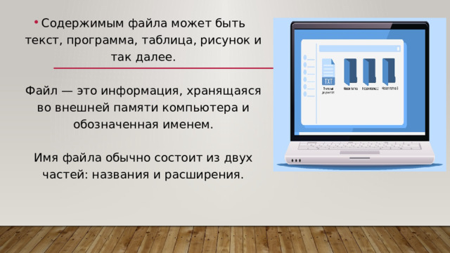 Содержимым файла может быть текст, программа, таблица, рисунок и так далее.   Файл — это информация, хранящаяся во внешней памяти компьютера и обозначенная именем.   Имя файла обычно состоит из двух частей: названия и расширения. 