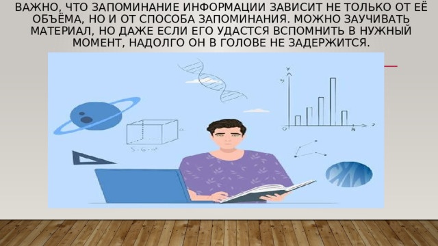 Важно, что запоминание информации зависит не только от её объёма, но и от способа запоминания. Можно заучивать материал, но даже если его удастся вспомнить в нужный момент, надолго он в голове не задержится. 