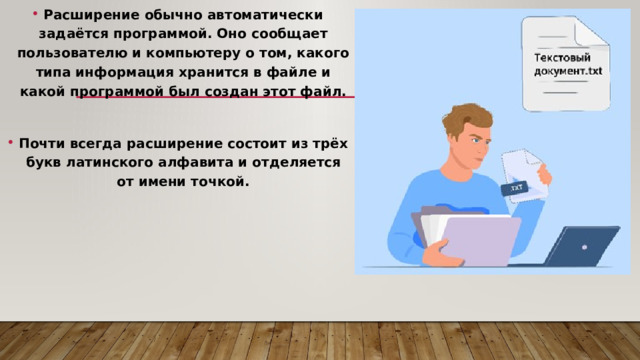 Расширение обычно автоматически задаётся программой. Оно сообщает пользователю и компьютеру о том, какого типа информация хранится в файле и какой программой был создан этот файл.  Почти всегда расширение состоит из трёх букв латинского алфавита и отделяется от имени точкой. 