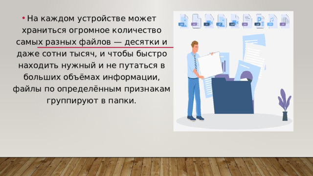 На каждом устройстве может храниться огромное количество самых разных файлов — десятки и даже сотни тысяч, и чтобы быстро находить нужный и не путаться в больших объёмах информации, файлы по определённым признакам группируют в папки. 