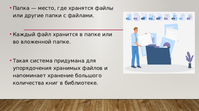 Папка — место, где хранятся файлы или другие папки с файлами. Каждый файл хранится в папке или во вложенной папке. Такая система придумана для упорядочения хранимых файлов и напоминает хранение большого количества книг в библиотеке. 