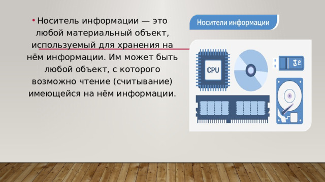 Носитель информации — это любой материальный объект, используемый для хранения на нём информации. Им может быть любой объект, с которого возможно чтение (считывание) имеющейся на нём информации. 