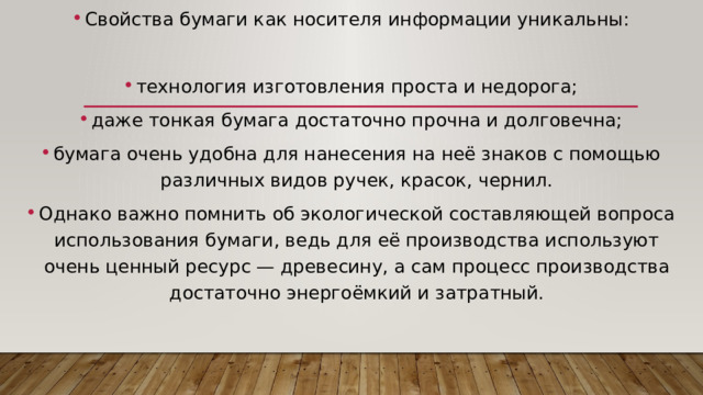 Свойства бумаги как носителя информации уникальны: технология изготовления проста и недорога; даже тонкая бумага достаточно прочна и долговечна; бумага очень удобна для нанесения на неё знаков с помощью различных видов ручек, красок, чернил. Однако важно помнить об экологической составляющей вопроса использования бумаги, ведь для её производства используют очень ценный ресурс — древесину, а сам процесс производства достаточно энергоёмкий и затратный. 