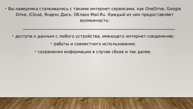 Вы наверняка сталкивались с такими интернет-сервисами, как OneDrive, Google Drive, iCloud, Яндекс.Диск, Облако Mail.Ru. Каждый из них предоставляет возможность: доступа к данным с любого устройства, имеющего интернет-соединение; работы и совместного использования; сохранения информации в случае сбоев и так далее. 