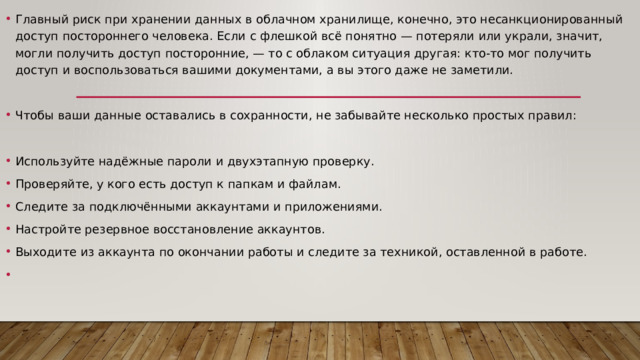 Главный риск при хранении данных в облачном хранилище, конечно, это несанкционированный доступ постороннего человека. Если с флешкой всё понятно — потеряли или украли, значит, могли получить доступ посторонние, — то с облаком ситуация другая: кто-то мог получить доступ и воспользоваться вашими документами, а вы этого даже не заметили. Чтобы ваши данные оставались в сохранности, не забывайте несколько простых правил: Используйте надёжные пароли и двухэтапную проверку. Проверяйте, у кого есть доступ к папкам и файлам. Следите за подключёнными аккаунтами и приложениями. Настройте резервное восстановление аккаунтов. Выходите из аккаунта по окончании работы и следите за техникой, оставленной в работе. 