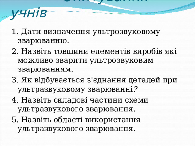  Опитування учнів   1. Дати визначення ультрозвуковому зварюванню. 2. Назвіть товщини елементів виробів які можливо зварити ультрозвуковим зварюванням. 3. Як відбувається з'єднання деталей при ультразвуковому зварюванні ? 4. Назвіть складові частини схеми ультразвукового зварювання . 5. Назвіть області використання ультразвукового зварювання. 