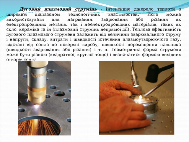  Дуговий плазмовий струмінь - інтенсивне джерело теплоти з широким діапазоном технологічних властивостей. Його можна використовувати для нагрівання, зварювання або різання як електропровідних металів, так і неелектропровідних матеріалів, таких як скло, кераміка та ін (плазмовий струмінь непрямої дії). Теплова ефективність дугового плазмового струменя залежить від величини зварювального струму і напруги, складу, витрати і швидкості істечення плазмоутворюючого газу, відстані від сопла до поверхні виробу, швидкості переміщення пальника (швидкості зварювання або різання) і т. п. Геометрична форма струменя може бути різною (квадратної, круглої тощо) і визначатися формою вихідних отворів сопла. 