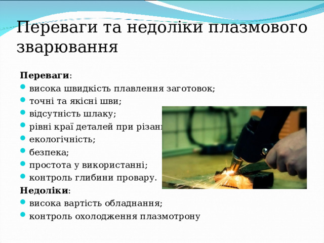 Переваги та недоліки плазмового зварювання Переваги : висока швидкість плавлення заготовок; точні та якісні шви; відсутність шлаку; рівні краї деталей при різанні; екологічність; безпека; простота у використанні; контроль глибини провару. Недоліки : висока вартість обладнання; контроль охолодження плазмотрону  