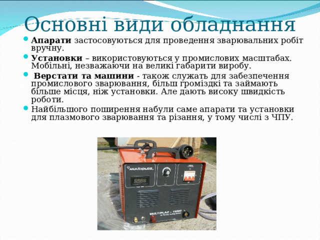 Основні види обладнання Апарати застосовуються для проведення зварювальних робіт вручну. Установки – використовуються у промислових масштабах. Мобільні, незважаючи на великі габарити виробу.  Верстати та машини - також служать для забезпечення промислового зварювання, більш громіздкі та займають більше місця, ніж установки. Але дають високу швидкість роботи. Найбільшого поширення набули саме апарати та установки для плазмового зварювання та різання, у тому числі з ЧПУ.  