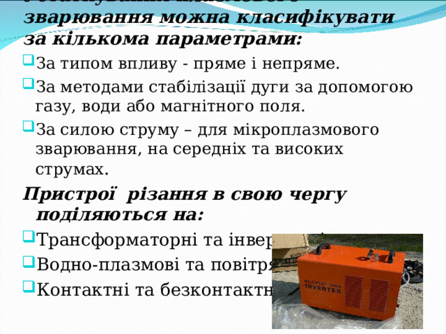 Устаткування плазмового зварювання можна класифікувати за кількома параметрами: За типом впливу - пряме і непряме. За методами стабілізації дуги за допомогою газу, води або магнітного поля. За силою струму – для мікроплазмового зварювання, на середніх та високих струмах . Пристрої різання в свою чергу поділяються на : Трансформаторні та інверторні. Водно-плазмові та повітряно-плазмові. Контактні та безконтактні.  
