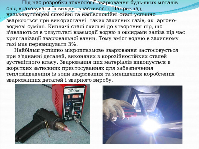  Технологічні особливості плазмового зварювання     Під час розробки технології зварювання будь-яких металів слід враховувати їх вихідні властивості. Наприклад, низьковуглецеві спокійні та напівспокійні сталі успішно зварюються при використанні таких захисних газів, як аргоно-водневі суміші. Киплячі сталі схильні до утворення пір, що з'являються в результаті взаємодії водню з оксидами заліза під час кристалізації зварювальної ванни. Тому вміст водню в захисному газі має перевищувати 3%.  Найбільш успішно мікроплазмове зварювання застосовується при з'єднанні деталей, виконаних з корозійностійких сталей аустенітного класу. Зварювання цих матеріалів виконується в жорстких затискних пристосуваннях для забезпечення тепловідведення із зони зварювання та зменшення короблення зварюванних деталей і зварного виробу.   