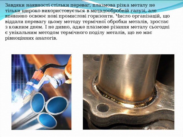 Завдяки наявності стільки переваг, плазмова різка металу не тільки широко використовується в металообробній галузі, але впевнено освоює нові промислові горизонти. Число організацій, що віддали перевагу цьому методу термічної обробки металів, зростає з кожним днем. І не дивно, адже плазмове різання металу сьогодні є унікальним методом термічного поділу металів, що не має рівноцінних аналогів.   