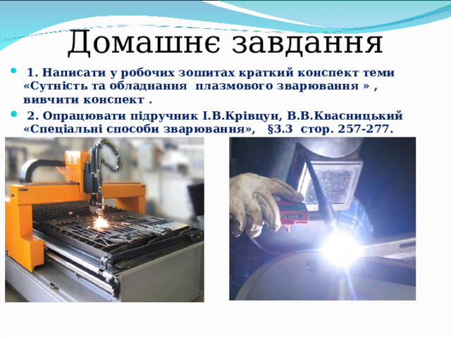Домашнє завдання  1. Написати у робочих зошитах краткий конспект теми «Сутність та обладнання плазмового зварювання » , вивчити конспект .   2. Опрацювати підручник І.В.Крівцун, В.В.Квасницький «Спеціальні способи зварювання», §3.3 стор. 257-277. 