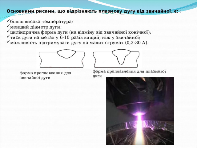 Основними рисами, що відрізняють плазмову дугу від звичайної, є: : більш висока температура; менший діаметр дуги; циліндрична форма дуги (на відміну від звичайної конічної); тиск дуги на метал у 6-10 разів вищий, ніж у звичайної; можливість підтримувати дугу на малих струмах (0,2-30 А). форма проплавлення для плазмової дуги форма проплавлення для звичайної дуги 