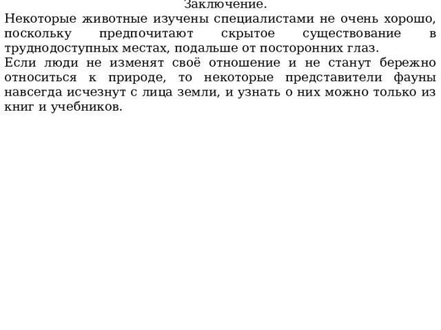  Заключение. Некоторые животные изучены специалистами не очень хорошо, поскольку предпочитают скрытое существование в труднодоступных местах, подальше от посторонних глаз. Если люди не изменят своё отношение и не станут бережно относиться к природе, то некоторые представители фауны навсегда исчезнут с лица земли, и узнать о них можно только из книг и учебников. 