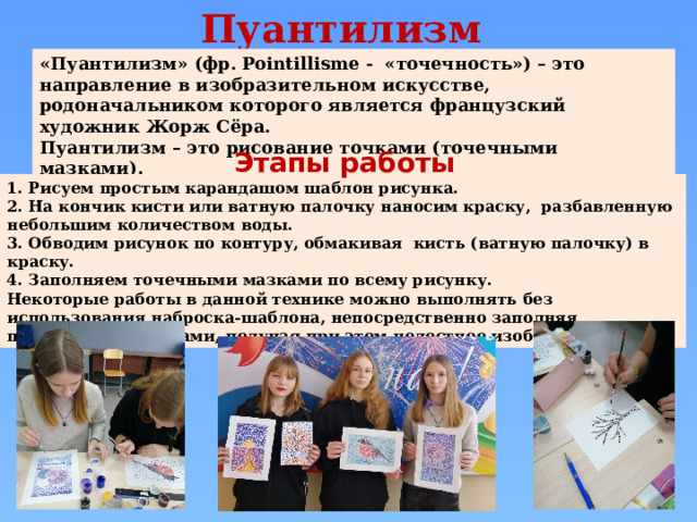 Пуантилизм «Пуантилизм» (фр. Pointillisme - «точечность») – это направление в изобразительном искусстве, родоначальником которого является французский художник Жорж Сёра. Пуантилизм – это рисование точками (точечными мазками).  Этапы работы 1. Рисуем простым карандашом шаблон рисунка. 2. На кончик кисти или ватную палочку наносим краску, разбавленную небольшим количеством воды. 3. Обводим рисунок по контуру, обмакивая кисть (ватную палочку) в краску. 4. Заполняем точечными мазками по всему рисунку. Некоторые работы в данной технике можно выполнять без использования наброска-шаблона, непосредственно заполняя пространство мазками, получая при этом целостное изображение. 