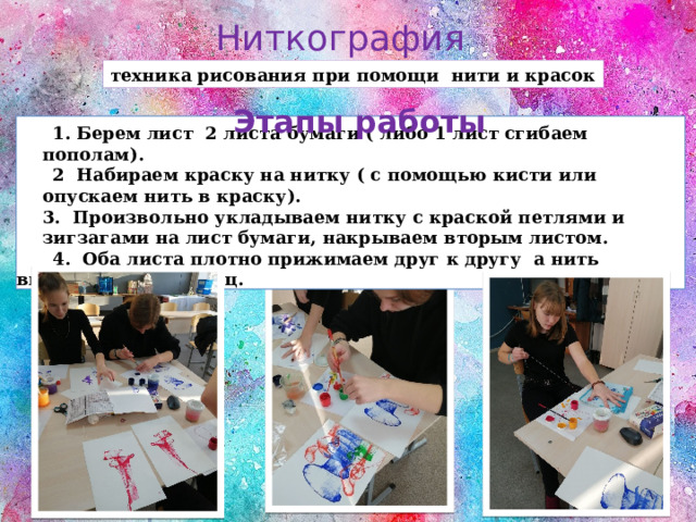 Ниткография техника рисования при помощи нити и красок Этапы работы  1. Берем лист 2 листа бумаги ( либо 1 лист сгибаем пополам).  2 Набираем краску на нитку ( с помощью кисти или опускаем нить в краску).  3. Произвольно укладываем нитку с краской петлями и зигзагами на лист бумаги, накрываем вторым листом.  4. Оба листа плотно прижимаем друг к другу а нить вытягиваем за конец. 