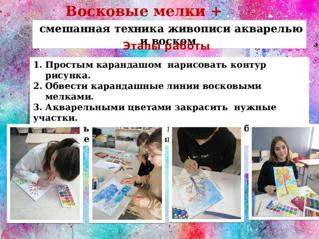 Восковые мелки + акварель  смешанная техника живописи акварелью и воском . Этапы работы Простым карандашом нарисовать контур рисунка. Обвести карандашные линии восковыми мелками. 3. Акварельными цветами закрасить нужные участки. 4. По высыхании работы можно снова обвести некоторые детали восковым мелком. 