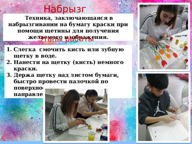 Набрызг   Техника, заключающаяся в набрызгивании на бумагу краски при помощи щетины для получения желаемого изображения. Этапы работы Слегка смочить кисть или зубную щетку в воде. Нанести на щетку (кисть) немного краски. Держа щетку над листом бумаги, быстро провести палочкой по поверхности щетинок по направлению к себе. 