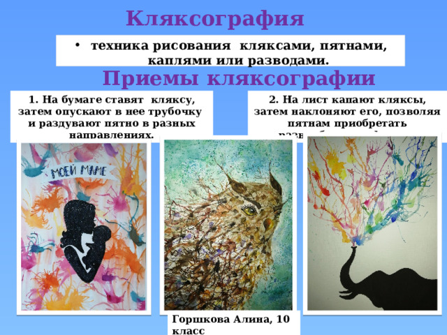 Кляксография  техника рисования кляксами, пятнами, каплями или разводами. Приемы кляксографии 1. На бумаге ставят кляксу, затем опускают в нее трубочку и раздувают пятно в разных направлениях. 2. На лист капают кляксы, затем наклоняют его, позволяя пятнам приобретать разнообразные формы. Горшкова Алина, 10 класс 