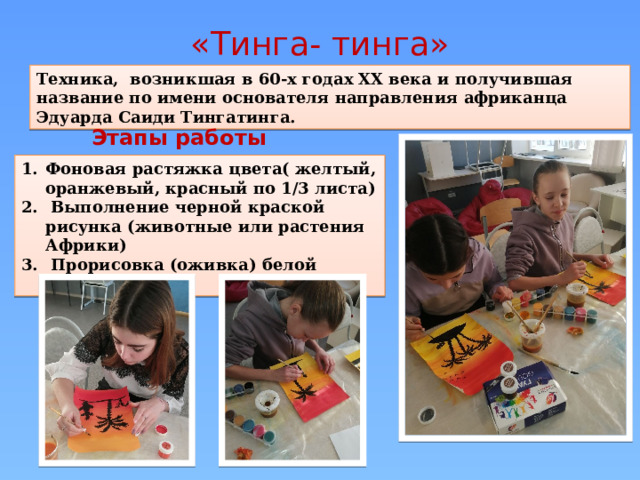 «Тинга- тинга» Техника, возникшая в 60-х годах XX века и получившая название по имени основателя направления африканца Эдуарда Саиди Тингатинга. Этапы работы Фоновая растяжка цвета( желтый, оранжевый, красный по 1/3 листа)  Выполнение черной краской рисунка (животные или растения Африки)  Прорисовка (оживка) белой краской 