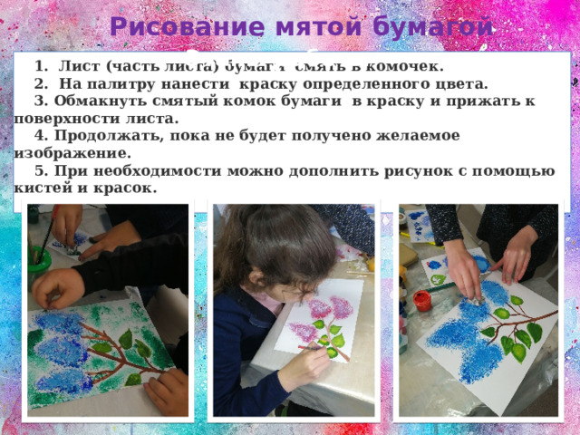 Рисование мятой бумагой Этапы работы  1. Лист (часть листа) бумаги смять в комочек.  2. На палитру нанести краску определенного цвета.  3. Обмакнуть смятый комок бумаги в краску и прижать к поверхности листа.  4. Продолжать, пока не будет получено желаемое изображение.  5. При необходимости можно дополнить рисунок с помощью кистей и красок. 