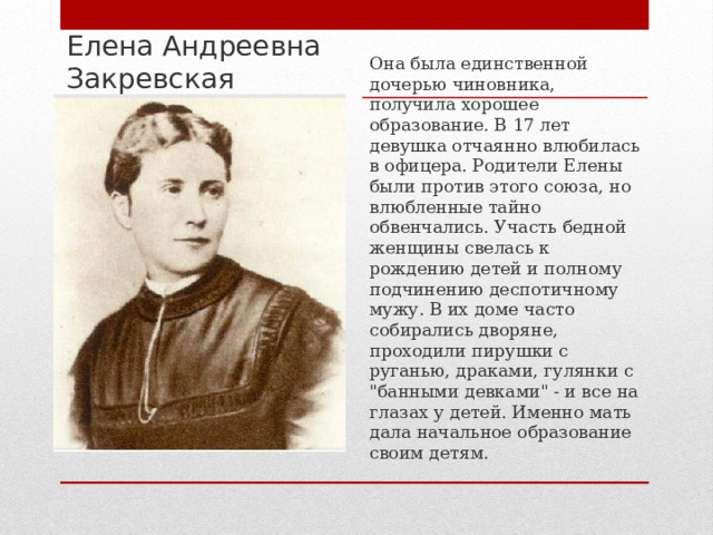 Елена Андреевна Закревская Она была единственной дочерью чиновника, получила хорошее образование. В 17 лет девушка отчаянно влюбилась в офицера. Родители Елены были против этого союза, но влюбленные тайно обвенчались. Участь бедной женщины свелась к рождению детей и полному подчинению деспотичному мужу. В их доме часто собирались дворяне, проходили пирушки с руганью, драками, гулянки с 