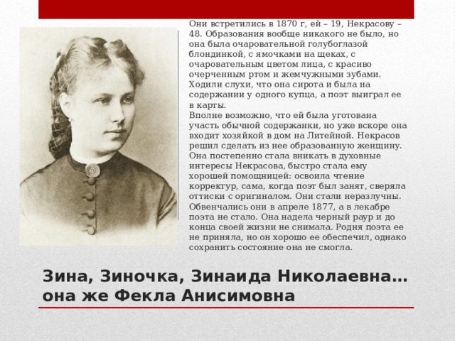 Они встретились в 1870 г, ей – 19, Некрасову – 48. Образования вообще никакого не было, но она была очаровательной голубоглазой блондинкой, с ямочками на щеках, с очаровательным цветом лица, с красиво очерченным ртом и жемчужными зубами. Ходили слухи, что она сирота и была на содержании у одного купца, а поэт выиграл ее в карты.  Вполне возможно, что ей была уготована участь обычной содержанки, но уже вскоре она входит хозяйкой в дом на Литейной. Некрасов решил сделать из нее образованную женщину. Она постепенно стала вникать в духовные интересы Некрасова, быстро стала ему хорошей помощницей: освоила чтение корректур, сама, когда поэт был занят, сверяла оттиски с оригиналом. Они стали неразлучны. Обвенчались они в апреле 1877, а в лекабре поэта не стало. Она надела черный раур и до конца своей жизни не снимала. Родня поэта ее не приняла, но он хорошо ее обеспечил, однако сохранить состояние она не смогла. Зина, Зиночка, Зинаида Николаевна… она же  Фекла Анисимовна 
