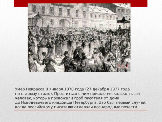 Умер Некрасов 8 января 1878 года (27 декабря 1877 года по старому стилю). Проститься с ним пришло несколько тысяч человек, которые провожали гроб писателя от дома до Новодевичьего кладбища Петербурга. Это был первый случай, когда российскому писателю отдавали всенародные почести. 