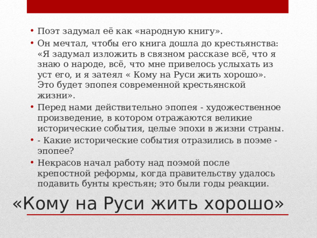 Поэт задумал её как «народную книгу». Он мечтал, чтобы его книга дошла до крестьянства: «Я задумал изложить в связном рассказе всё, что я знаю о народе, всё, что мне привелось услыхать из уст его, и я затеял « Кому на Руси жить хорошо». Это будет эпопея современной крестьянской жизни». Перед нами действительно эпопея - художественное произведение, в котором отражаются великие исторические события, целые эпохи в жизни страны. - Какие исторические события отразились в поэме - эпопее? Некрасов начал работу над поэмой после крепостной реформы, когда правительству удалось подавить бунты крестьян; это были годы реакции. «Кому на Руси жить хорошо» 