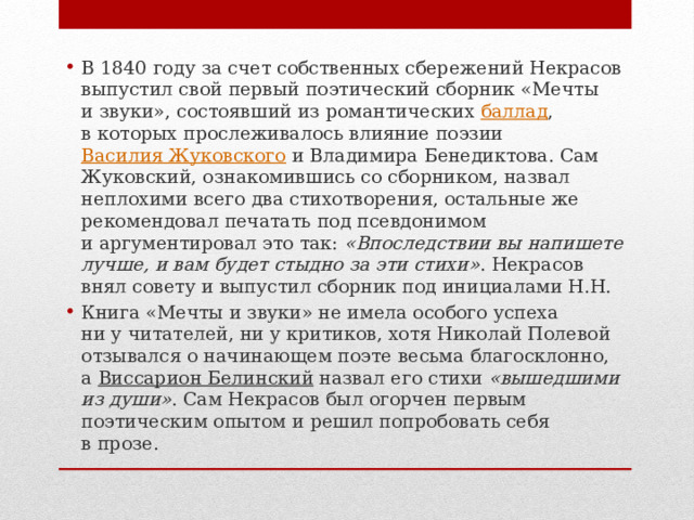 В 1840 году за счет собственных сбережений Некрасов выпустил свой первый поэтический сборник «Мечты и звуки», состоявший из романтических  баллад , в которых прослеживалось влияние поэзии  Василия Жуковского  и Владимира Бенедиктова. Сам Жуковский, ознакомившись со сборником, назвал неплохими всего два стихотворения, остальные же рекомендовал печатать под псевдонимом и аргументировал это так:  «Впоследствии вы напишете лучше, и вам будет стыдно за эти стихи» . Некрасов внял совету и выпустил сборник под инициалами Н.Н. Книга «Мечты и звуки» не имела особого успеха ни у читателей, ни у критиков, хотя Николай Полевой отзывался о начинающем поэте весьма благосклонно, а  Виссарион Белинский  назвал его стихи  «вышедшими из души» . Сам Некрасов был огорчен первым поэтическим опытом и решил попробовать себя в прозе.  