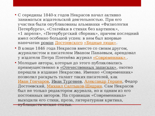 С середины 1840-х годов Некрасов начал активно заниматься издательской деятельностью. При его участии были опубликованы альманахи «Физиология Петербурга», «Статейки в стихах без картинок», «1 апреля», «Петербургский сборник», причем последний имел особенно большой успех: в нем был впервые напечатан  роман   Достоевского   «Бедные люди» . В конце 1846 года Некрасов вместе со своим другом, журналистом и писателем Иваном Панаевым, арендовал у издателя Петра Плетнёва журнал  «Современник»  . Молодые авторы, которые до этого публиковались преимущественно в  «Отечественных записках» , охотно перешли в издание Некрасова. Именно «Современник» позволил раскрыть талант таких писателей, как  Иван Гончаров ,  Иван Тургенев ,  Александр Герцен , Федор Достоевский,  Михаил Салтыков-Щедрин . Сам Некрасов был не только редактором журнала, но и одним из его постоянных авторов. На страницах «Современника» выходили его стихи, проза, литературная критика, публицистические статьи. 